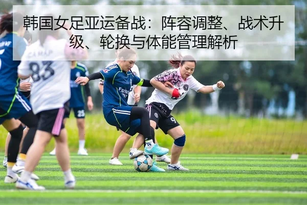 韩国女足亚运备战：阵容调整、战术升级、轮换与体能管理解析