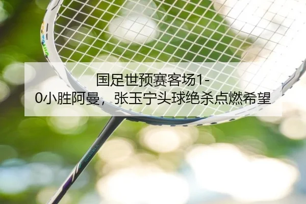 国足世预赛客场1-0小胜阿曼，张玉宁头球绝杀点燃希望