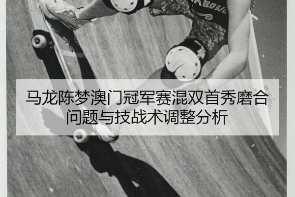 马龙陈梦澳门冠军赛混双首秀磨合问题与技战术调整分析